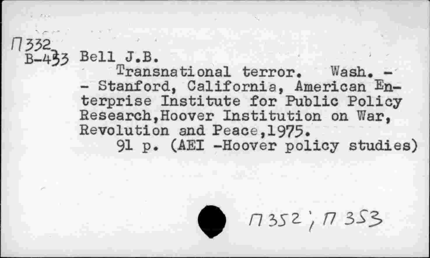 ﻿/7532^
B-4^3 Bell J.B.
Transnational terror. Wash. -
- Stanford, California, American Enterprise Institute for Public Policy Research,Hoover Institution on War, Revolution and Peace,1975»
91 p. (AEI -Hoover policy studies)
'fn 333»